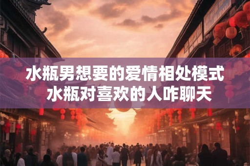 水瓶男想要的爱情相处模式  水瓶对喜欢的人咋聊天