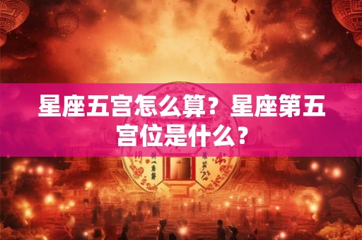 星座五宫怎么算？星座第五宫位是什么？