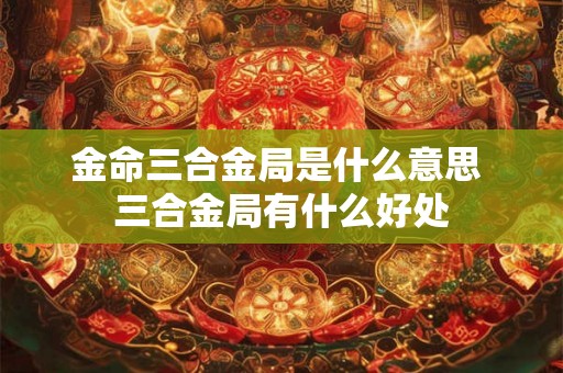 金命三合金局是什么意思 三合金局有什么好处
