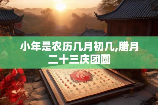小年是农历几月初几,腊月二十三庆团圆