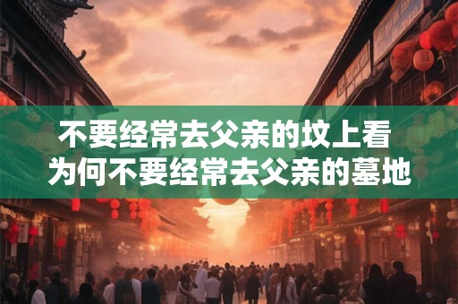 不要经常去父亲的坟上看 为何不要经常去父亲的墓地 不要经常去父亲的坟上看 为何不要经常去父亲的墓地