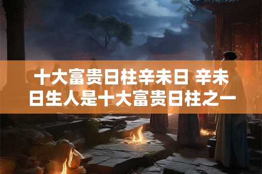 十大富贵日柱辛未日 辛未日生人是十大富贵日柱之一吗