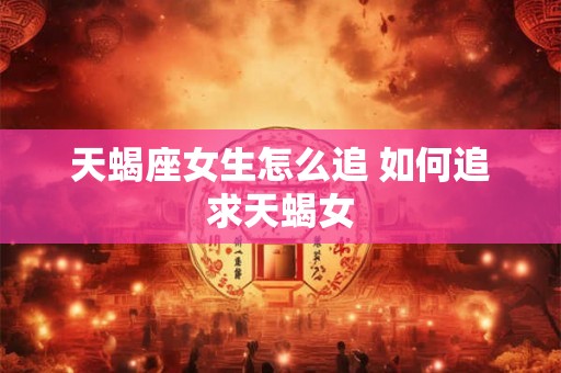 天蝎座女生怎么追 如何追求天蝎女