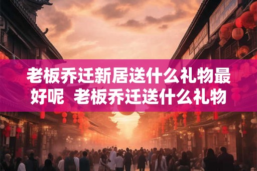 老板乔迁新居送什么礼物最好呢 老板乔迁送什么礼物比较好 老板乔迁新居送什么礼物最好呢 老板乔迁送什么礼物比较好