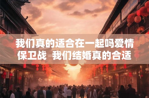 我们真的适合在一起吗爱情保卫战  我们结婚真的合适吗爱情保卫战
