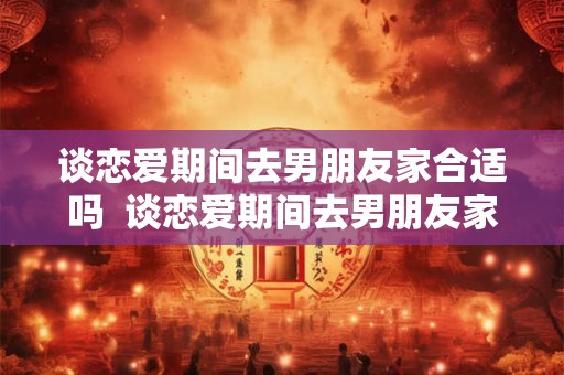 谈恋爱期间去男朋友家合适吗  谈恋爱期间去男朋友家合适吗