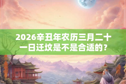 2026辛丑年农历三月二十一日迁坟是不是合适的？