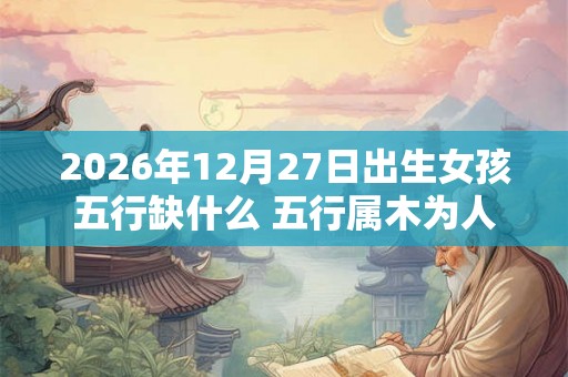 2026年12月27日出生女孩五行缺什么 五行属木为人诚实
