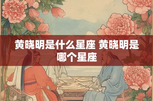 黄晓明是什么星座 黄晓明是哪个星座 黄晓明是什么星座 黄晓明是哪个星座