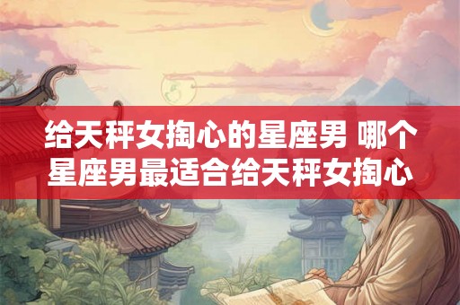 给天秤女掏心的星座男 哪个星座男最适合给天秤女掏心