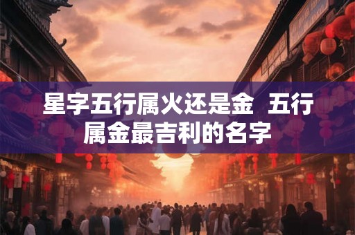 星字五行属火还是金 五行属金最吉利的名字 星字五行属火还是金 五行属金最吉利的名字