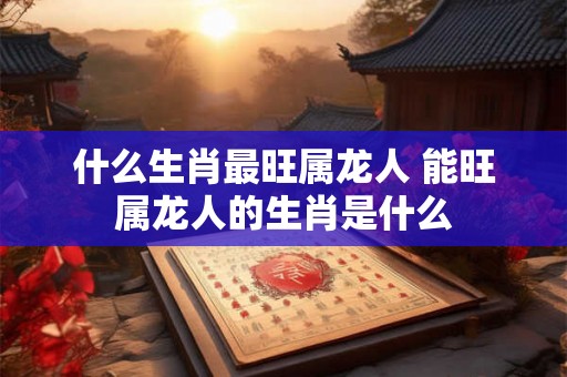 什么生肖最旺属龙人 能旺属龙人的生肖是什么