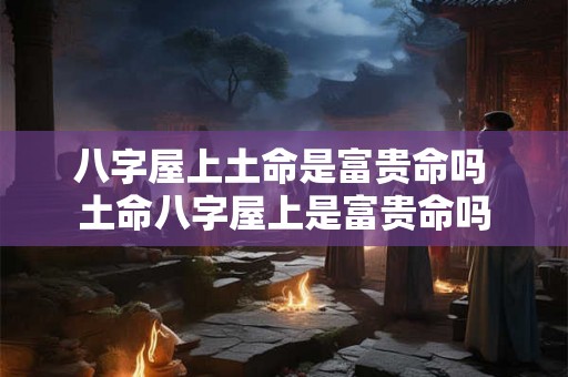 八字屋上土命是富贵命吗 土命八字屋上是富贵命吗 八字屋上土命是富贵命吗 土命八字屋上是富贵命吗