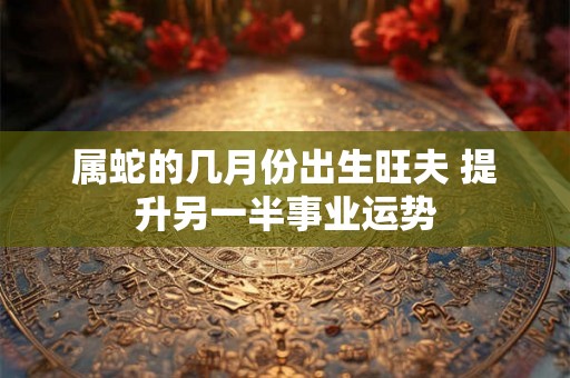 属蛇的几月份出生旺夫 提升另一半事业运势
