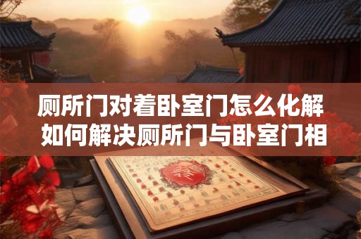 厕所门对着卧室门怎么化解 如何解决厕所门与卧室门相对情况