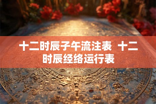十二时辰子午流注表  十二时辰经络运行表