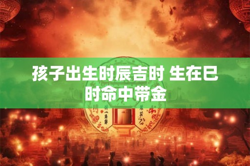 孩子出生时辰吉时 生在巳时命中带金