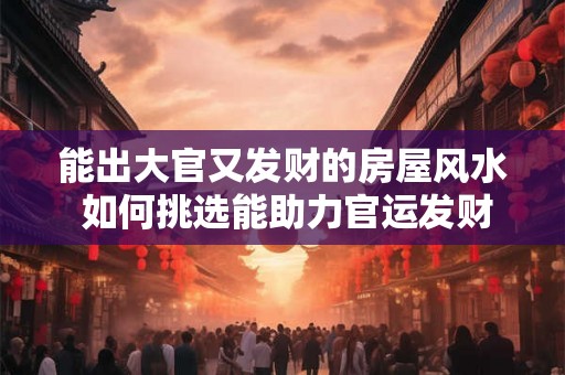 能出大官又发财的房屋风水 如何挑选能助力官运发财的房屋风水