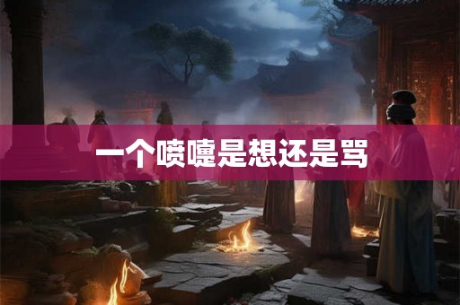 一个喷嚏是想还是骂 一个喷嚏是想还是骂