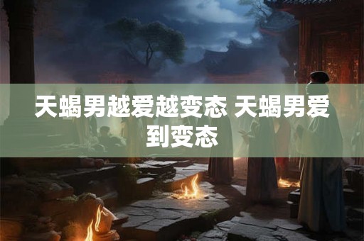 天蝎男越爱越变态 天蝎男爱到变态