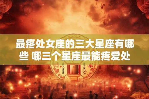 最疼处女座的三大星座有哪些 哪三个星座最能疼爱处女座