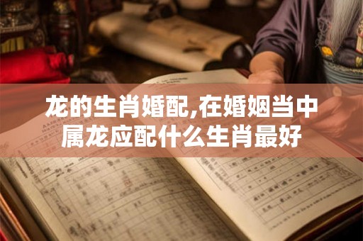 龙的生肖婚配,在婚姻当中属龙应配什么生肖最好