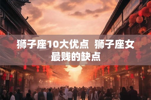 狮子座10大优点 狮子座女最贱的缺点 狮子座10大优点 狮子座女最贱的缺点