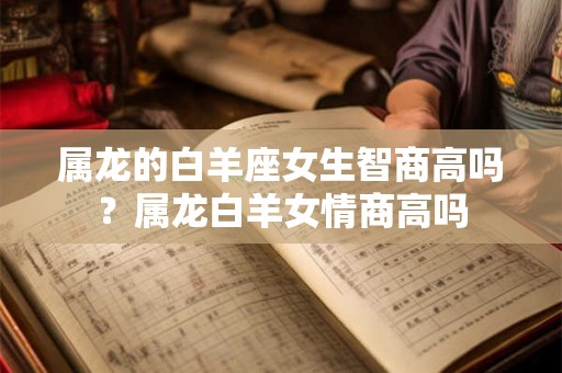 属龙的白羊座女生智商高吗?属龙白羊女情商高吗 属龙的白羊座女生智商高吗?属龙白羊女情商高吗