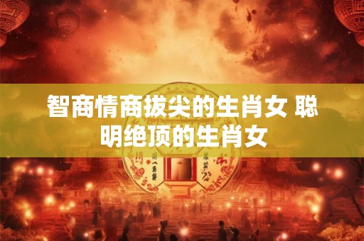 智商情商拔尖的生肖女 聪明绝顶的生肖女 智商情商拔尖的生肖女 聪明绝顶的生肖女