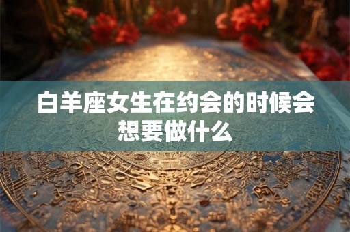 白羊座女生在约会的时候会想要做什么