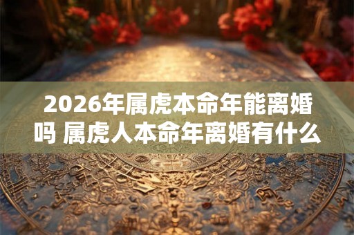 2026年属虎本命年能离婚吗 属虎人本命年离婚有什么影响
