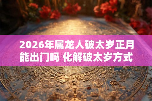 2026年属龙人破太岁正月能出门吗 化解破太岁方式