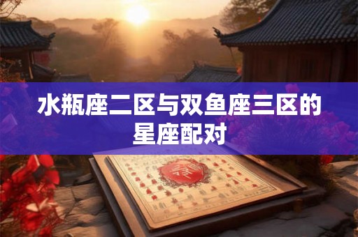 水瓶座二区与双鱼座三区的星座配对