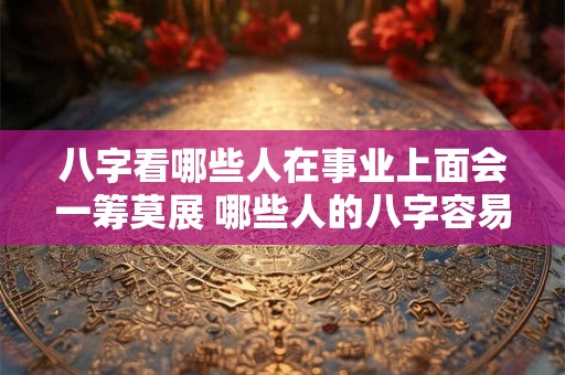 八字看哪些人在事业上面会一筹莫展 哪些人的八字容易事业不顺
