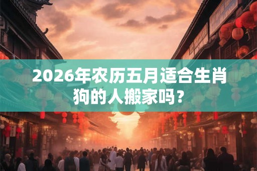 2026年农历五月适合生肖狗的人搬家吗? 2026年农历五月适合生肖狗的人搬家吗?