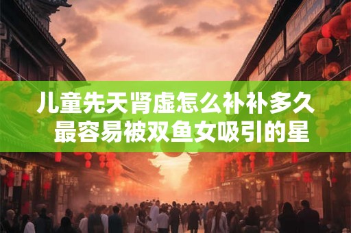 儿童先天肾虚怎么补补多久  最容易被双鱼女吸引的星座男