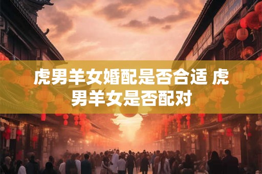 虎男羊女婚配是否合适 虎男羊女是否配对