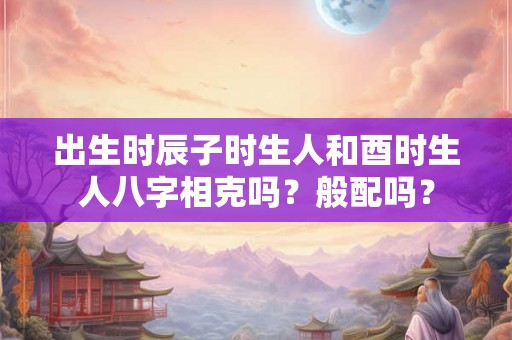 出生时辰子时生人和酉时生人八字相克吗？般配吗？