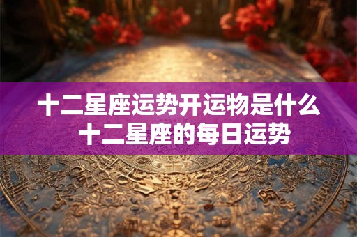 十二星座运势开运物是什么 十二星座的每日运势 十二星座运势开运物是什么 十二星座的每日运势