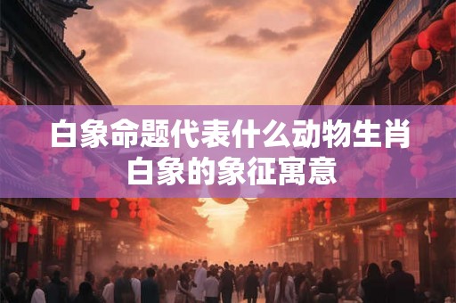 白象命题代表什么动物生肖 白象的象征寓意