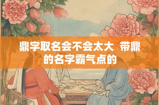 鼎字取名会不会太大  带鼎的名字霸气点的