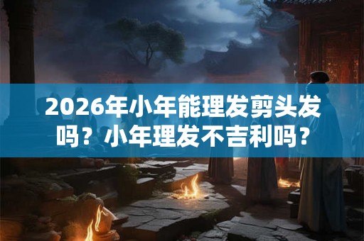 2026年小年能理发剪头发吗？小年理发不吉利吗？