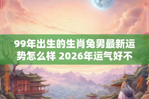 99年出生的生肖兔男最新运势怎么样 2026年运气好不好