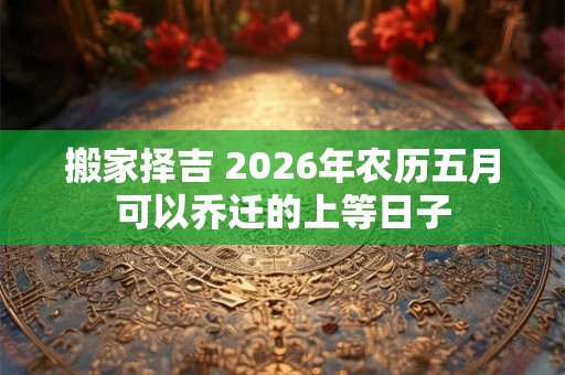 搬家择吉 2026年农历五月可以乔迁的上等日子