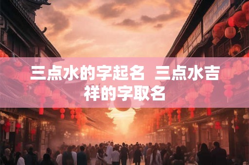 三点水的字起名 三点水吉祥的字取名 三点水的字起名 三点水吉祥的字取名