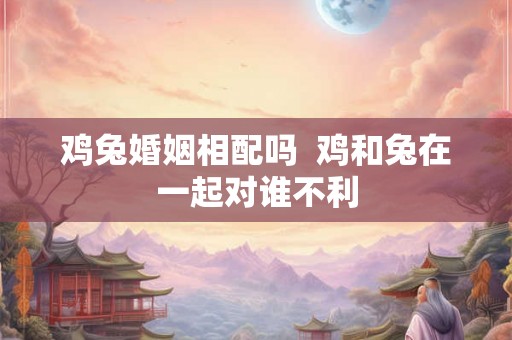鸡兔婚姻相配吗  鸡和兔在一起对谁不利