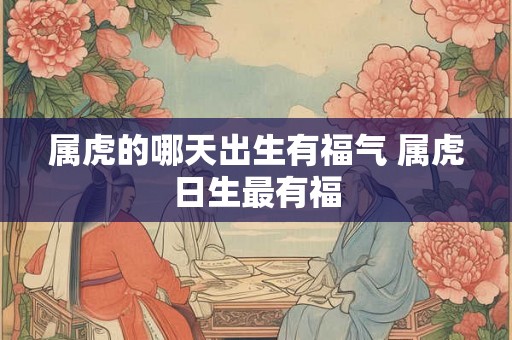 属虎的哪天出生有福气 属虎日生最有福 属虎的哪天出生有福气 属虎日生最有福