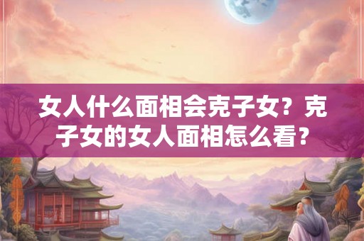 女人什么面相会克子女？克子女的女人面相怎么看？