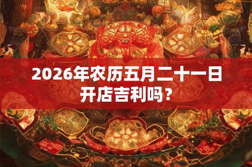 2026年农历五月二十一日开店吉利吗？