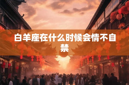 白羊座在什么时候会情不自禁 白羊座在什么时候会情不自禁